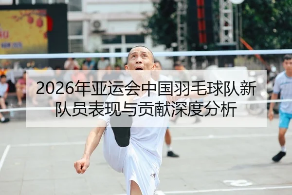 2026年亚运会中国羽毛球队新队员表现与贡献深度分析