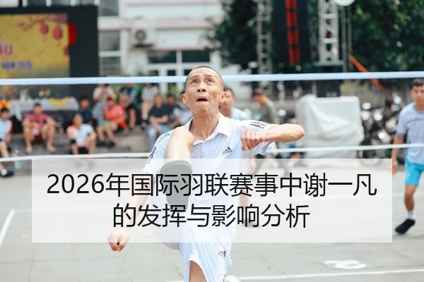 2026年国际羽联赛事中谢一凡的发挥与影响分析