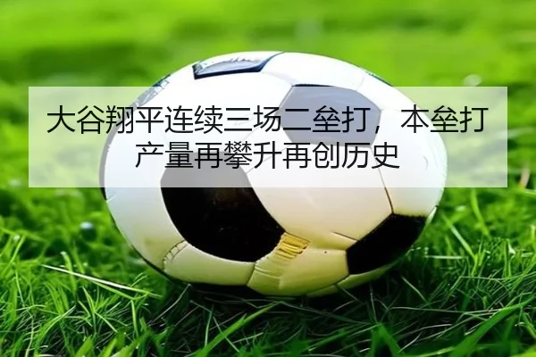 大谷翔平连续三场二垒打，本垒打产量再攀升再创历史