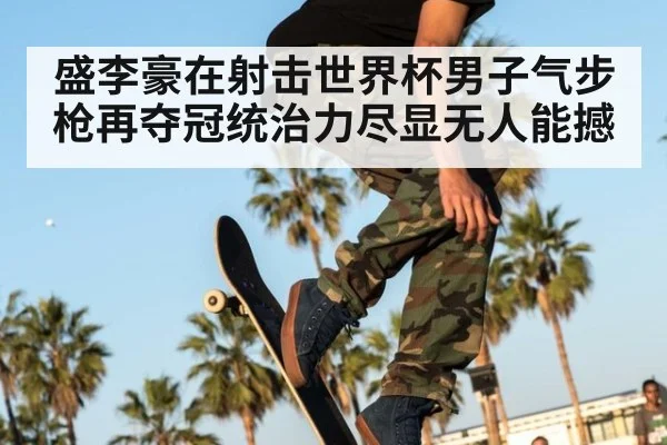 盛李豪在射击世界杯男子气步枪再夺冠统治力尽显无人能撼
