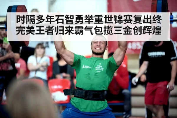 时隔多年石智勇举重世锦赛复出终完美王者归来霸气包揽三金创辉煌
