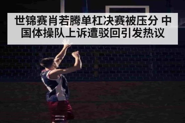 世锦赛肖若腾单杠决赛被压分 中国体操队上诉遭驳回引发热议